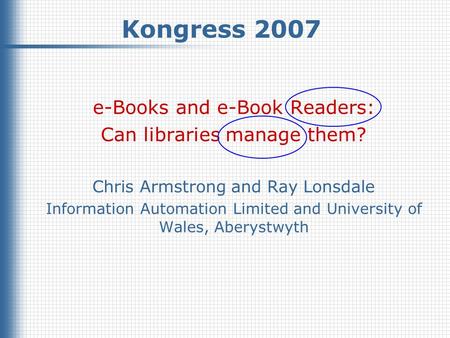 Kongress 2007, March 2007 © Chris Armstrong & Ray Lonsdale, 2007 1 Kongress 2007 e-Books and e-Book Readers: Can libraries manage them? Chris Armstrong.