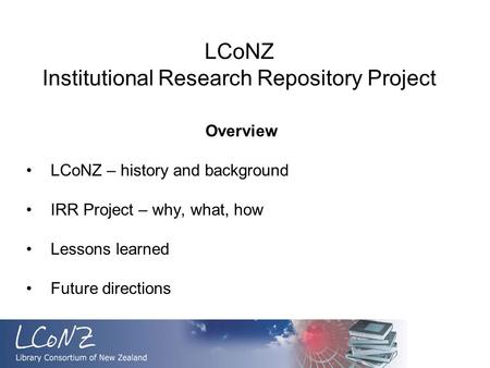 LCoNZ Institutional Research Repository Project Overview LCoNZ – history and background IRR Project – why, what, how Lessons learned Future directions.