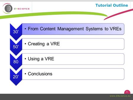 1 www.d4science.eu Tutorial Outline 30’ From Content Management Systems to VREs 50’ Creating a VRE 80 Using a VRE 20’ Conclusions.