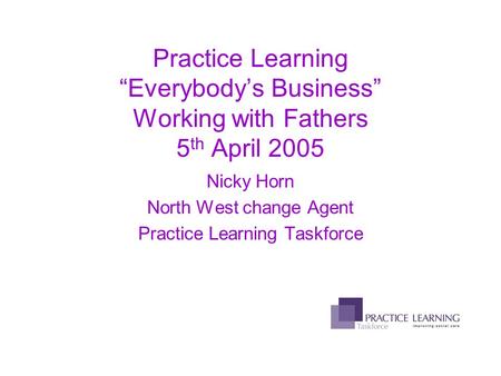 Practice Learning “Everybody’s Business” Working with Fathers 5 th April 2005 Nicky Horn North West change Agent Practice Learning Taskforce.