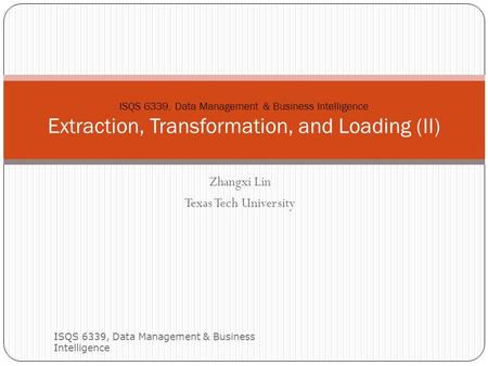 Zhangxi Lin Texas Tech University ISQS 6339, Data Management & Business Intelligence 1 ISQS 6339, Data Management & Business Intelligence Extraction, Transformation,