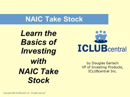 Copyright 2005 ICLUBcentral Inc. All rights reserved NAIC Take Stock Learn the Basics of Investing with NAIC Take Stock by Douglas Gerlach VP of Investing.