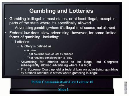 Public Communications Law Lecture 10 Slide 1 Gambling and Lotteries Gambling is illegal in most states, or at least illegal, except in parts of the state.