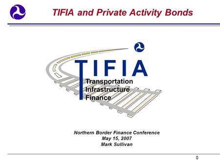 0 TIFIA and Private Activity Bonds Northern Border Finance Conference May 15, 2007 Mark Sullivan.