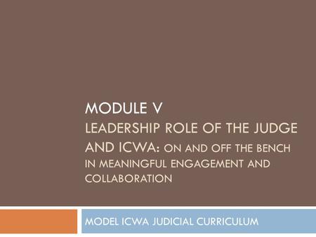 MODULE V LEADERSHIP ROLE OF THE JUDGE AND ICWA: ON AND OFF THE BENCH IN MEANINGFUL ENGAGEMENT AND COLLABORATION MODEL ICWA JUDICIAL CURRICULUM.