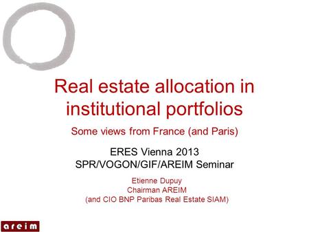 Real estate allocation in institutional portfolios Some views from France (and Paris) ERES Vienna 2013 SPR/VOGON/GIF/AREIM Seminar Etienne Dupuy Chairman.