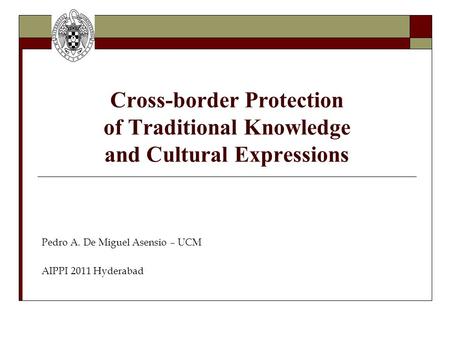 Cross-border Protection of Traditional Knowledge and Cultural Expressions Pedro A. De Miguel Asensio – UCM AIPPI 2011 Hyderabad.