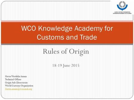 Rules of Origin 18-19 June 2015 WCO Knowledge Academy for Customs and Trade Mette Werdelin Azzam Technical Officer Origin Sub-Directorate World Customs.