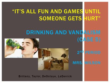 Brittany, Taylor, DeOntaye, LaDerrick “IT’S ALL FUN AND GAMES UNTIL SOMEONE GETS HURT” DRINKING AND VANDALISM (CASE 5) 2 ND PERIOD MRS. WILSON.