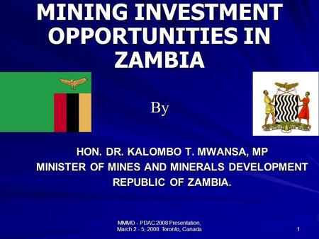 MMMD - PDAC 2008 Presentation, March 2 - 5, 2008: Toronto, Canada 1 HON. DR. KALOMBO T. MWANSA, MP MINISTER OF MINES AND MINERALS DEVELOPMENT REPUBLIC.