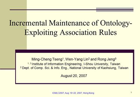 ICMLC2007, Aug. 19~22, 2007, Hong Kong 1 Incremental Maintenance of Ontology- Exploiting Association Rules Ming-Cheng Tseng 1, Wen-Yang Lin 2 and Rong.