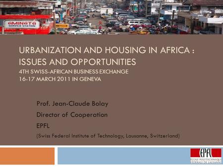 URBANIZATION AND HOUSING IN AFRICA : ISSUES AND OPPORTUNITIES 4TH SWISS-AFRICAN BUSINESS EXCHANGE 16-17 MARCH 2011 IN GENEVA Prof. Jean-Claude Bolay Director.