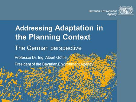 Bavarian Environment Agency Addressing Adaptation in the Planning Context The German perspective Professor Dr. Ing. Albert Göttle President of the Bavarian.