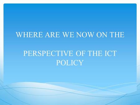 WHERE ARE WE NOW ON THE PERSPECTIVE OF THE ICT POLICY.