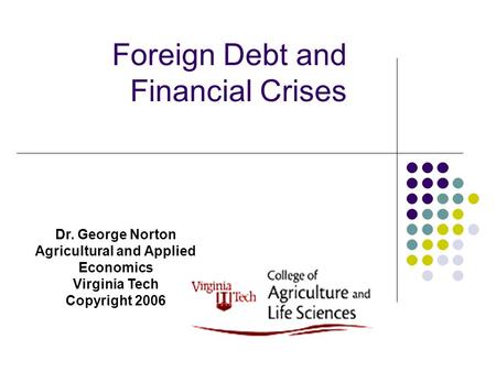 Foreign Debt and Financial Crises Dr. George Norton Agricultural and Applied Economics Virginia Tech Copyright 2006.