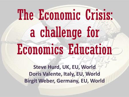 The Economic Crisis: a challenge for Economics Education Steve Hurd, UK, EU, World Doris Valente, Italy, EU, World Birgit Weber, Germany, EU, World.