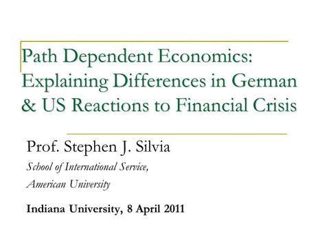 Path Dependent Economics: Explaining Differences in German & US Reactions to Financial Crisis Prof. Stephen J. Silvia School of International Service,