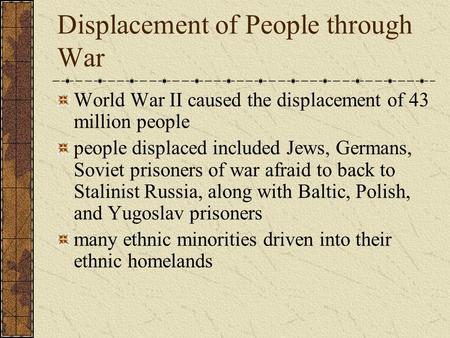 Displacement of People through War World War II caused the displacement of 43 million people people displaced included Jews, Germans, Soviet prisoners.