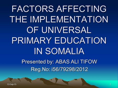 FACTORS AFFECTING THE IMPLEMENTATION OF UNIVERSAL PRIMARY EDUCATION IN SOMALIA Presented by: ABAS ALI TIFOW Reg.No: i56/79298/2012 13-Sep-151.