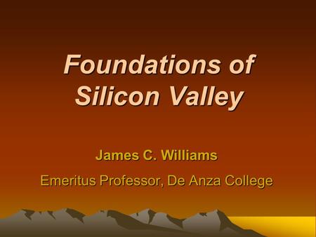 Foundations of Silicon Valley James C. Williams Emeritus Professor, De Anza College.