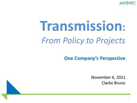 Transmission : From Policy to Projects One Company’s Perspective November 4, 2011 Clarke Bruno 1.