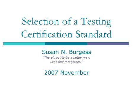 Selection of a Testing Certification Standard Susan N. Burgess “There’s got to be a better way. Let’s find it together.” 2007 November.