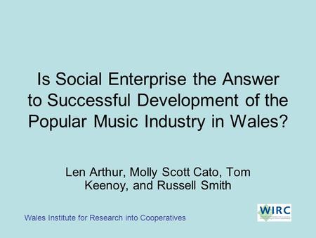 Is Social Enterprise the Answer to Successful Development of the Popular Music Industry in Wales? Wales Institute for Research into Cooperatives Len Arthur,