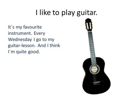 I like to play guitar. It´s my favourite instrument. Every Wednesday I go to my guitar-lesson. And I think I´m quite good.