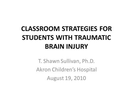 CLASSROOM STRATEGIES FOR STUDENTS WITH TRAUMATIC BRAIN INJURY T. Shawn Sullivan, Ph.D. Akron Children’s Hospital August 19, 2010.