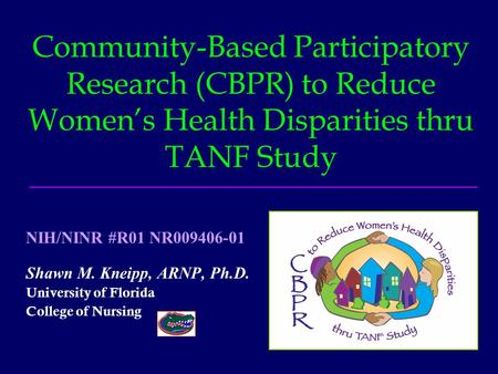 Community-Based Participatory Research (CBPR) to Reduce Women’s Health Disparities thru TANF Study Shawn M. Kneipp, ARNP, Ph.D. University of Florida College.