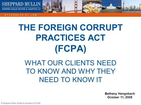 © Sheppard, Mullin, Richter & Hampton LLP 2008 THE FOREIGN CORRUPT PRACTICES ACT (FCPA) WHAT OUR CLIENTS NEED TO KNOW AND WHY THEY NEED TO KNOW IT Bethany.