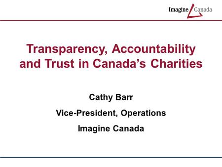 Transparency, Accountability and Trust in Canada’s Charities Cathy Barr Vice-President, Operations Imagine Canada.