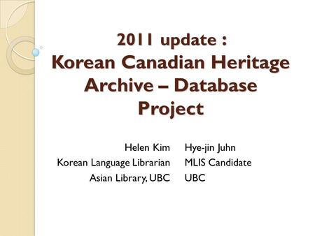 2011 update : Korean Canadian Heritage Archive – Database Project Helen Kim Korean Language Librarian Asian Library, UBC Hye-jin Juhn MLIS Candidate UBC.