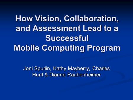 How Vision, Collaboration, and Assessment Lead to a Successful Mobile Computing Program Joni Spurlin, Kathy Mayberry, Charles Hunt & Dianne Raubenheimer.