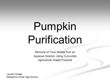 Pumpkin Purification Removal of Toxic Metals from an Aqueous Solution Using Curcurbita Agricultural Waste Products Lauren Hodge Dallastown Area High School.