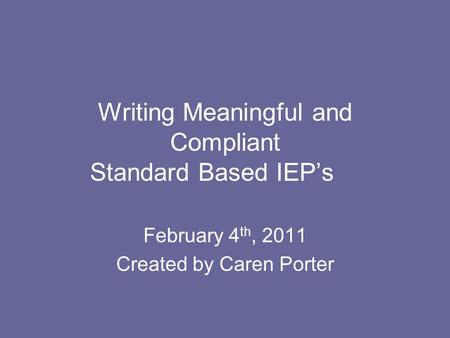 Writing Meaningful and Compliant Standard Based IEP’s February 4 th, 2011 Created by Caren Porter.