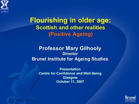 Flourishing in older age: Scottish and other realities (Positive Ageing) Professor Mary Gilhooly Director Brunel Institute for Ageing Studies Presentation.