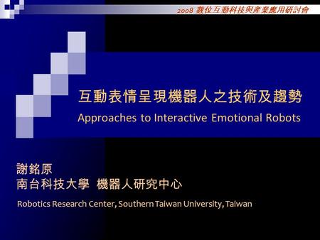 2008 數位互動科技與產業應用研討會 互動表情呈現機器人之技術及趨勢 Approaches to Interactive Emotional Robots 謝銘原 南台科技大學 機器人研究中心 Robotics Research Center, Southern Taiwan University,