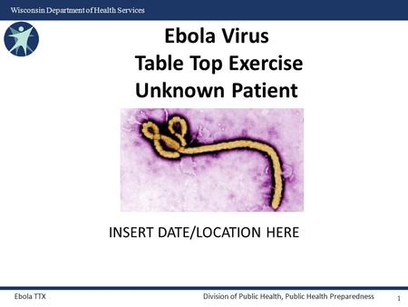 Ebola TTXDivision of Public Health, Public Health Preparedness Wisconsin Department of Health Services INSERT DATE/LOCATION HERE Ebola Virus Table Top.