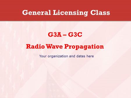 General Licensing Class G3A – G3C Radio Wave Propagation Your organization and dates here.