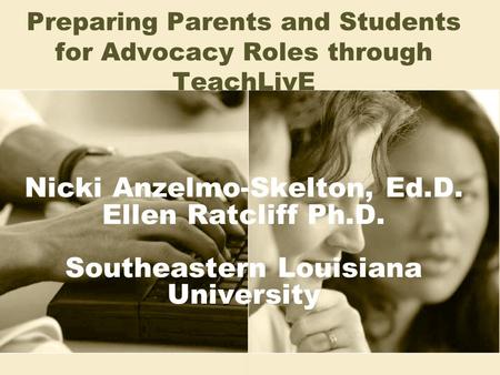 Nicki Anzelmo-Skelton, Ed.D. Ellen Ratcliff Ph.D. Southeastern Louisiana University Preparing Parents and Students for Advocacy Roles through TeachLivE.