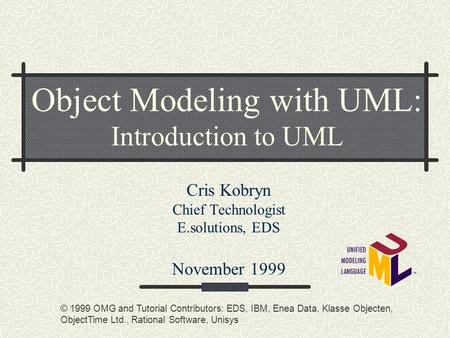 Object Modeling with UML: Introduction to UML Cris Kobryn Chief Technologist E.solutions, EDS November 1999 © 1999 OMG and Tutorial Contributors: EDS,