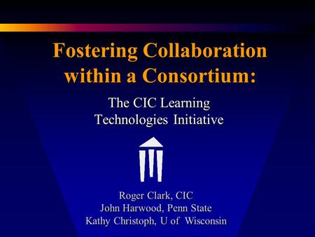 Fostering Collaboration within a Consortium: The CIC Learning Technologies Initiative Roger Clark, CIC John Harwood, Penn State Kathy Christoph, U of Wisconsin.