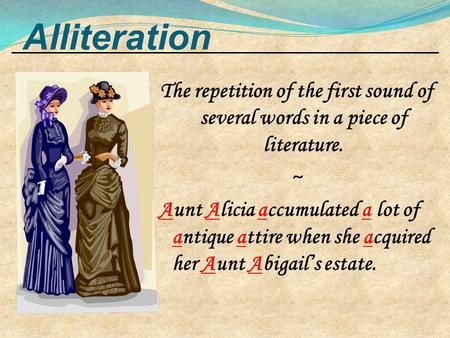 Alliteration The repetition of the first sound of several words in a piece of literature. ~ Aunt Alicia accumulated a lot of antique attire when she acquired.