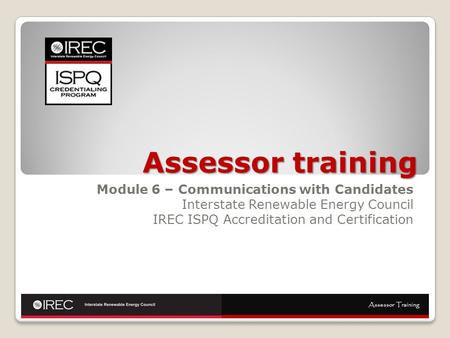 Assessor training Module 6 – Communications with Candidates Interstate Renewable Energy Council IREC ISPQ Accreditation and Certification Assessor Training.