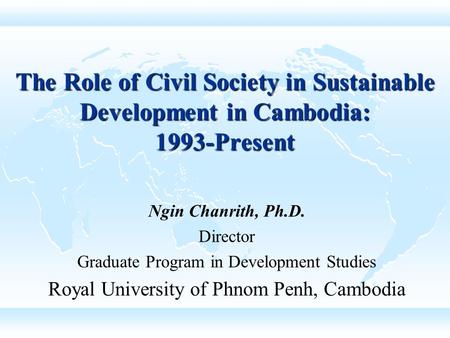 The Role of Civil Society in Sustainable Development in Cambodia: 1993-Present Ngin Chanrith, Ph.D. Director Graduate Program in Development Studies Royal.