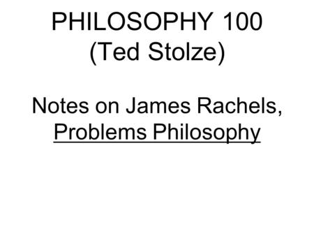 PHILOSOPHY 100 (Ted Stolze) Notes on James Rachels, Problems Philosophy.