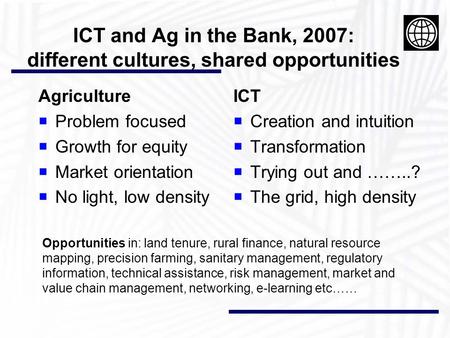 ICT and Ag in the Bank, 2007: different cultures, shared opportunities Agriculture  Problem focused  Growth for equity  Market orientation  No light,