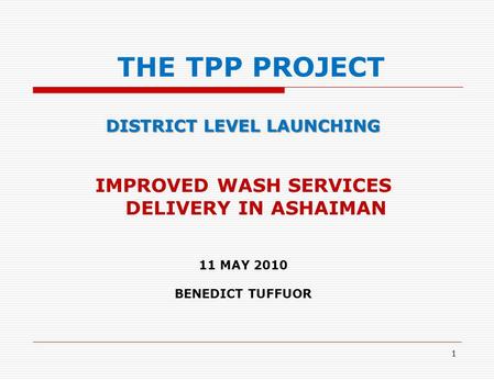 1 THE TPP PROJECT DISTRICT LEVEL LAUNCHING IMPROVED WASH SERVICES DELIVERY IN ASHAIMAN 11 MAY 2010 BENEDICT TUFFUOR.