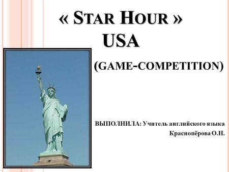 ВЫПОЛНИЛА: Учитель английского языка Краснопёрова О.Н. « S TAR H OUR » USA ( « S TAR H OUR » USA ( GAME - COMPETITION )